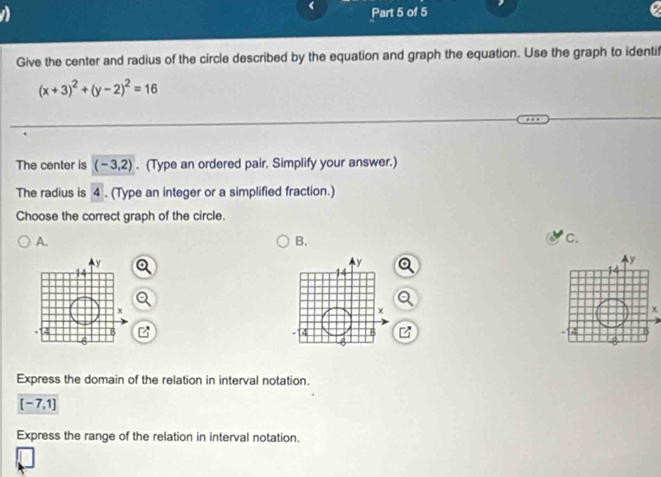 a Part 5 of 5
Give the center and radius of the circle described by the equation and graph the equation. Use the graph to identif
(x+3)^2+(y-2)^2=16
The center is (-3,2). (Type an ordered pair. Simplify your answer.)
The radius is 4. (Type an integer or a simplified fraction.)
Choose the correct graph of the circle.
A.
B.
c.
x
Express the domain of the relation in interval notation.
[-7,1]
Express the range of the relation in interval notation.