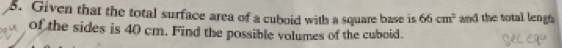 Given that the total surface area of a cuboid with a square base is 66cm^2 and the total lengh 
of the sides is 40 cm. Find the possible volumes of the cuboid.