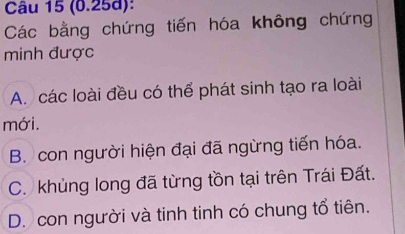 (0.25d):
Các bằng chứng tiến hóa không chứng
minh được
A. các loài đều có thể phát sinh tạo ra loài
mới.
B. con người hiện đại đã ngừng tiến hóa.
C. khủng long đã từng tồn tại trên Trái Đất.
D. con người và tinh tinh có chung tổ tiên.