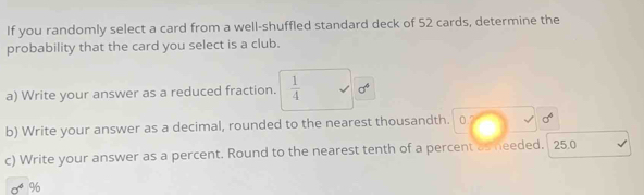 If you randomly select a card from a well-shuffled standard deck of 52 cards, determine the 
probability that the card you select is a club. 
a) Write your answer as a reduced fraction.  1/4  sigma^4
b) Write your answer as a decimal, rounded to the nearest thousandth. 0.7 sigma^6
c) Write your answer as a percent. Round to the nearest tenth of a percent as needed. 25.0
96