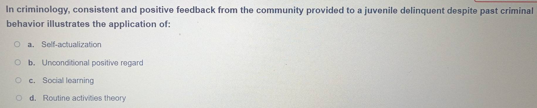 In criminology, consistent and positive feedback from the community provided to a juvenile delinquent despite past criminal
behavior illustrates the application of:
a. Self-actualization
b. Unconditional positive regard
c. Social learning
d. Routine activities theory