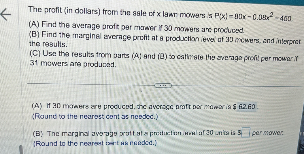 The profit (in dollars) from the sale of x lawn mowers is P(x)=80x-0.08x^2-450. 
(A) Find the average profit per mower if 30 mowers are produced. 
(B) Find the marginal average profit at a production level of 30 mowers, and interpret 
the results. 
(C) Use the results from parts (A) and (B) to estimate the average profit per mower if
31 mowers are produced. 
(A) If 30 mowers are produced, the average profit per mower is $ 62.60. 
(Round to the nearest cent as needed.) 
(B) The marginal average profit at a production level of 30 units is $□ per mower. 
(Round to the nearest cent as needed.)