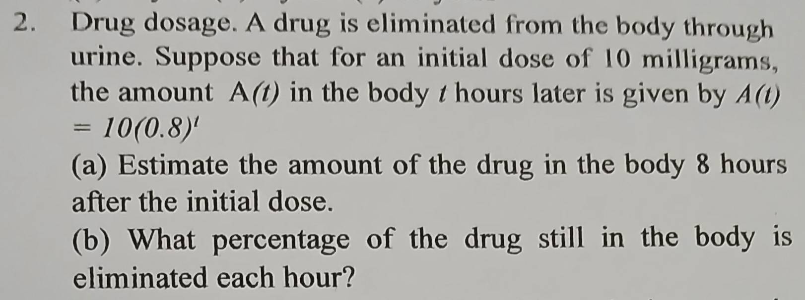 Drug dosage. A drug is eliminated from the body through 
urine. Suppose that for an initial dose of 10 milligrams, 
the amount A(t) in the body t hours later is given by A(t)
=10(0.8)^t
(a) Estimate the amount of the drug in the body 8 hours
after the initial dose. 
(b) What percentage of the drug still in the body is 
eliminated each hour?