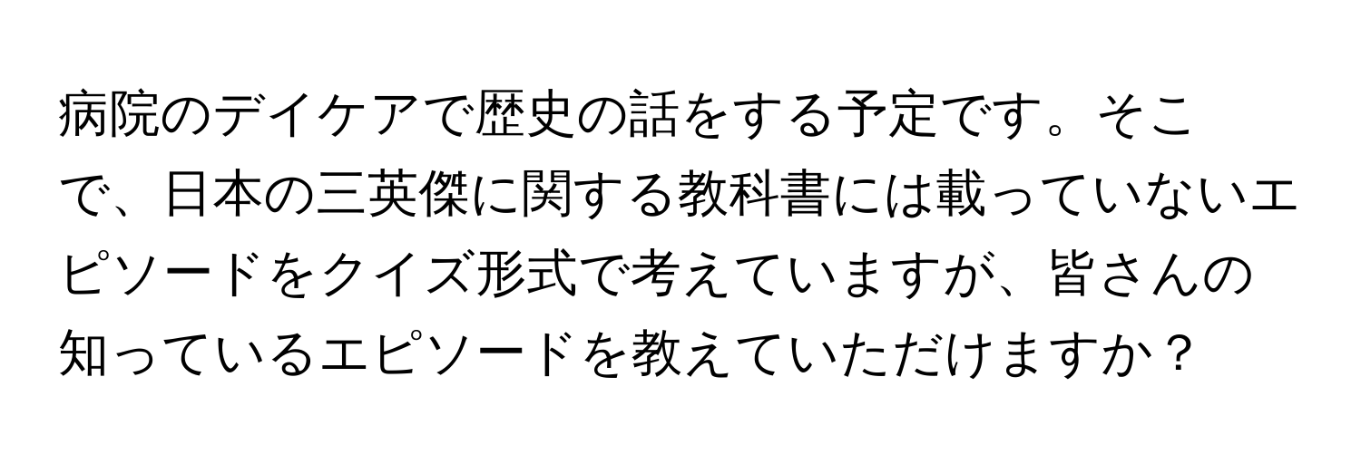 病院のデイケアで歴史の話をする予定です。そこで、日本の三英傑に関する教科書には載っていないエピソードをクイズ形式で考えていますが、皆さんの知っているエピソードを教えていただけますか？