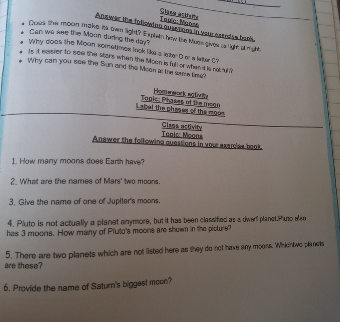 Class activity 
Topic: Moons 
Answer the following questions in your exercise book_ 
Does the moon make its own light? Explain how the Moon gives us light at night 
Can we see the Moon during the day? 
Why does the Moon sometimes look like a letter D or a letter C? 
Is it easier to see the stars when the Moon is full or when it is not full? 
Why can you see the Sun and the Moon at the same time? 
Homework activity 
Topic: Phases of the moon 
Label the phases of the moon 
Class activity 
Topic: Moons 
Answer the following auestions in vour exercise book. 
1. How many moons does Earth have? 
2. What are the names of Mars' two moons. 
3. Give the name of one of Jupiter's moons. 
4. Pluto is not actually a planet anymore, but it has been classified as a dwarf planet.Pluto also 
has 3 moons. How many of Pluto's moons are shown in the picture? 
5. There are two planets which are not listed here as they do not have any moons. Whichtwo planets 
are these? 
6. Provide the name of Saturn's biggest moon?