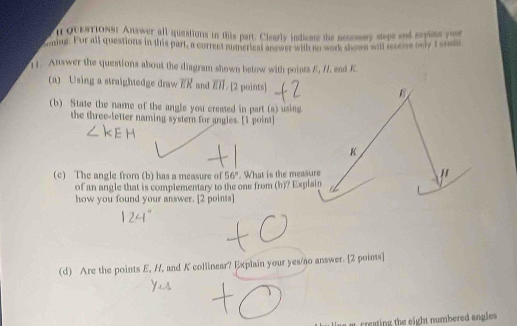 QUESTIONSt Answer all questions in this part. Clearly indicats the necssssry steps and sepine you 
coming. For all questions in this part, a correct numerical answer with no work shown will receive only I srese 
[1. Answer the questions about the diagram shown betow with points E_1parallel , and K
(a) Using a straightedge draw overline EK and overline EII / [2 points] 
(b) State the name of the angle you created in part (a) using 
the three-letter naming system for angles. [1 point] 
(c) The angle from (b) has a measure of 56°. What is the measure 
of an angle that is complementary to the one from (b)? Explain 
how you found your answer. [2 points] 
(d) Are the points E, H, and K collinear? Explain your yes/no answer. [2 points] 
m creating the eight numbered angles .