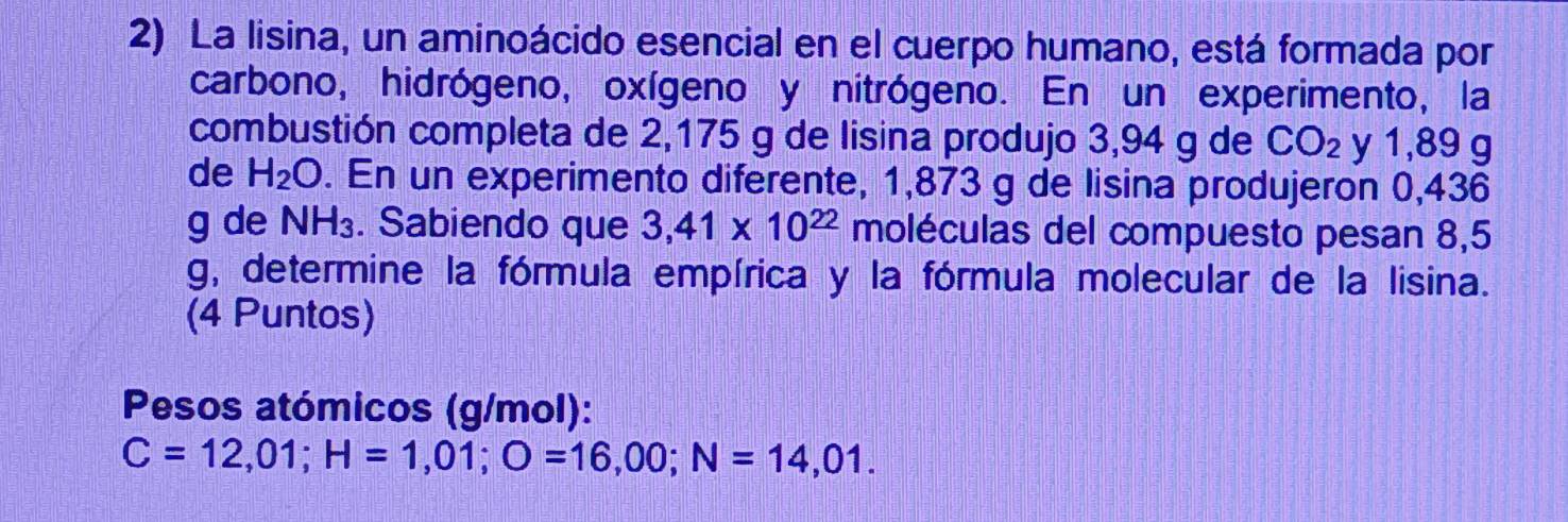 La lisina, un aminoácido esencial en el cuerpo humano, está formada por 
carbono, hidrógeno, oxígeno y nitrógeno. En un experimento, la 
combustión completa de 2,175 g de lisina produjo 3,94 g de CO_2 y 1,89 g
de H_2O. En un experimento diferente, 1,873 g de lisina produjeron 0,436
g de NH_3. Sabiendo que 3,41* 10^(22) moléculas del compuesto pesan 8,5
g, determine la fórmula empírica y la fórmula molecular de la lisina. 
(4 Puntos) 
Pesos atómicos (g/mol):
C=12,01; H=1,01; O=16,00; N=14,01.