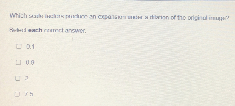 Which scale factors produce an expansion under a dilation of the original image?
Select each correct answer.
0.1
0.9
2
7.5