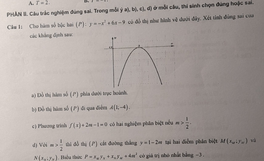 A. T=2. B.
PHAN II. Câu trắc nghiệm đúng sai. Trong mỗi ý 1 a), b), c), d) ở mỗi câu, thí sinh chọn đúng hoặc sai.
Câu 1: Cho hàm số bậc hai (P): y=-x^2+6x-9 có đồ thị như hình về dưới đây. Xét tính đúng sai của
các khẳng định sau:
a) Đồ thị hàm số (P) phía dưới trục hoành.
b) Đồ thị hàm số (P) đi qua điểm A(1;-4). 
c) Phương trình f(x)+2m-1=0 có hai nghiệm phân biệt nếu m> 1/2 . 
d) Với m> 1/2  thì đồ thị (P) cắt đường thẳng y=l-2m tại hai điểm phân biệt M(x_M;y_M) và
N(x_x;y_y). Biểu thức P=x_My_N+x_Ny_M+4m^2 có giá trị nhỏ nhất bằng −3.