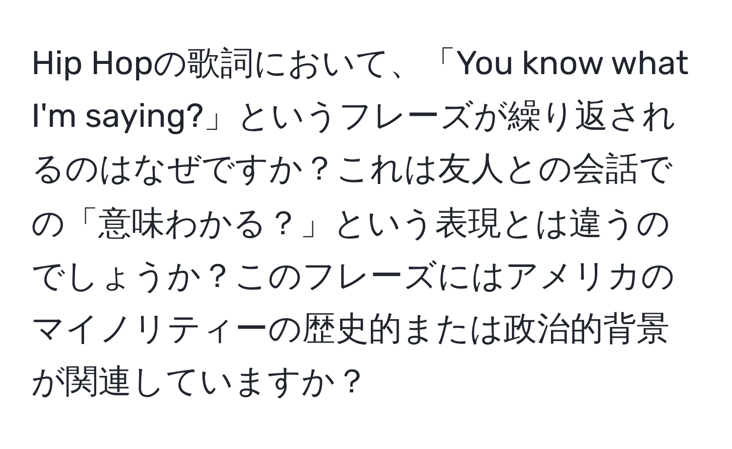 Hip Hopの歌詞において、「You know what I'm saying?」というフレーズが繰り返されるのはなぜですか？これは友人との会話での「意味わかる？」という表現とは違うのでしょうか？このフレーズにはアメリカのマイノリティーの歴史的または政治的背景が関連していますか？