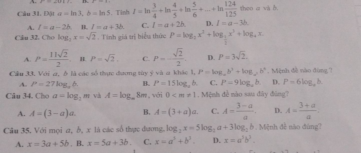 A. P=2017. D. f-1
Câu 31. Đặt a=ln 3,b=ln 5. Tính I=ln  3/4 +ln  4/5 +ln  5/6 +...+ln  124/125  theo a và b.
A. I=a-2b. B. I=a+3b. C. I=a+2b. D. I=a-3b.
Câu 32. Cho log _2x=sqrt(2). Tính giá trị biểu thức P=log _2x^2+log _ 1/2 x^3+log _4x.
A. P= 11sqrt(2)/2 . B. P=sqrt(2). C. P=- sqrt(2)/2 . D. P=3sqrt(2).
Câu 33. Với a, b là các số thực dương tùy ý và a khác l, P=log _ab^3+log _a^2b^6. Mệnh đề nào đúng ?
A. P=27log _ab. B. P=15log _ab. C. P=9log _ab. D. P=6log _ab.
Câu 34. Cho a=log _2m và A=log _m8m , với 0 . Mệnh đề nào sau đây đúng?
A. A=(3-a)a. A=(3+a)a. C. A= (3-a)/a . D. A= (3+a)/a .
B.
Câu 35. Với mọi a, b, x là các số thực dương, log _2x=5log _2a+3log _2b. Mệnh đề nào đúng?
A. x=3a+5b. B. x=5a+3b. C. x=a^5+b^3. D. x=a^5b^3.