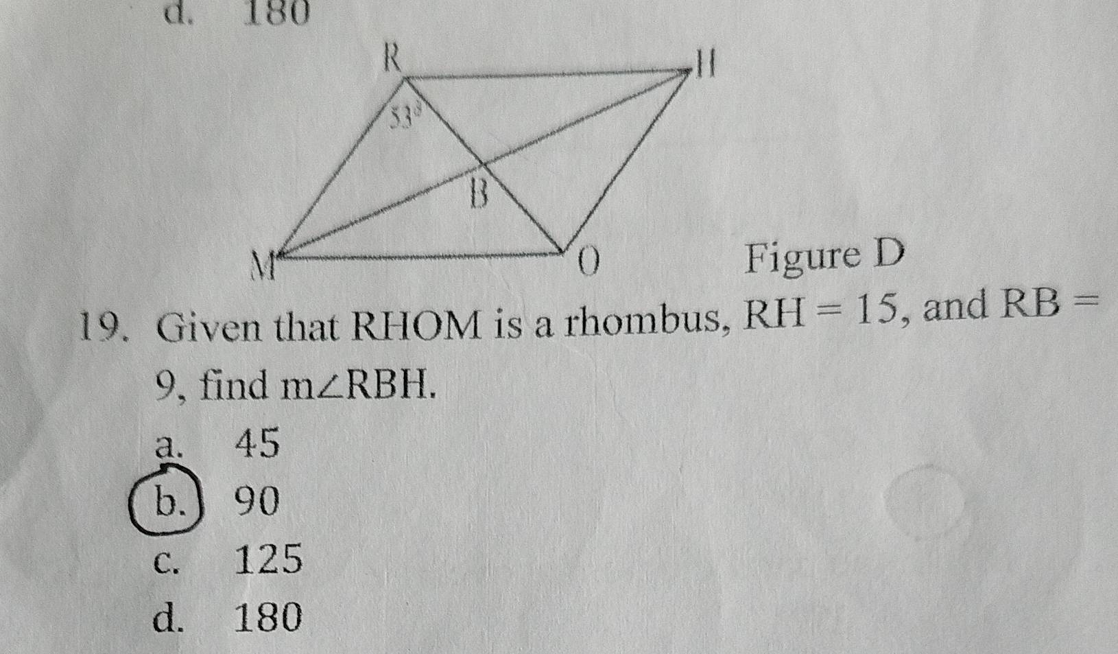 d. 180
Figure D
19. Given that RHOM is a rhombus, RH=15 , and RB=
9, find m∠ RBH.
a. 45
b.) 90
c. 125
d. 180