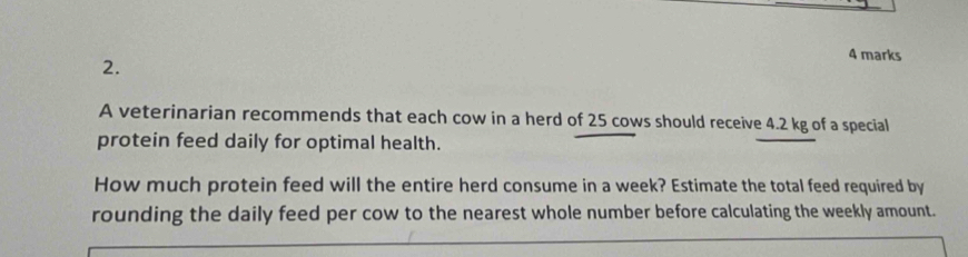 A veterinarian recommends that each cow in a herd of 25 cows should receive 4.2 kg of a special 
protein feed daily for optimal health. 
How much protein feed will the entire herd consume in a week? Estimate the total feed required by 
rounding the daily feed per cow to the nearest whole number before calculating the weekly amount.