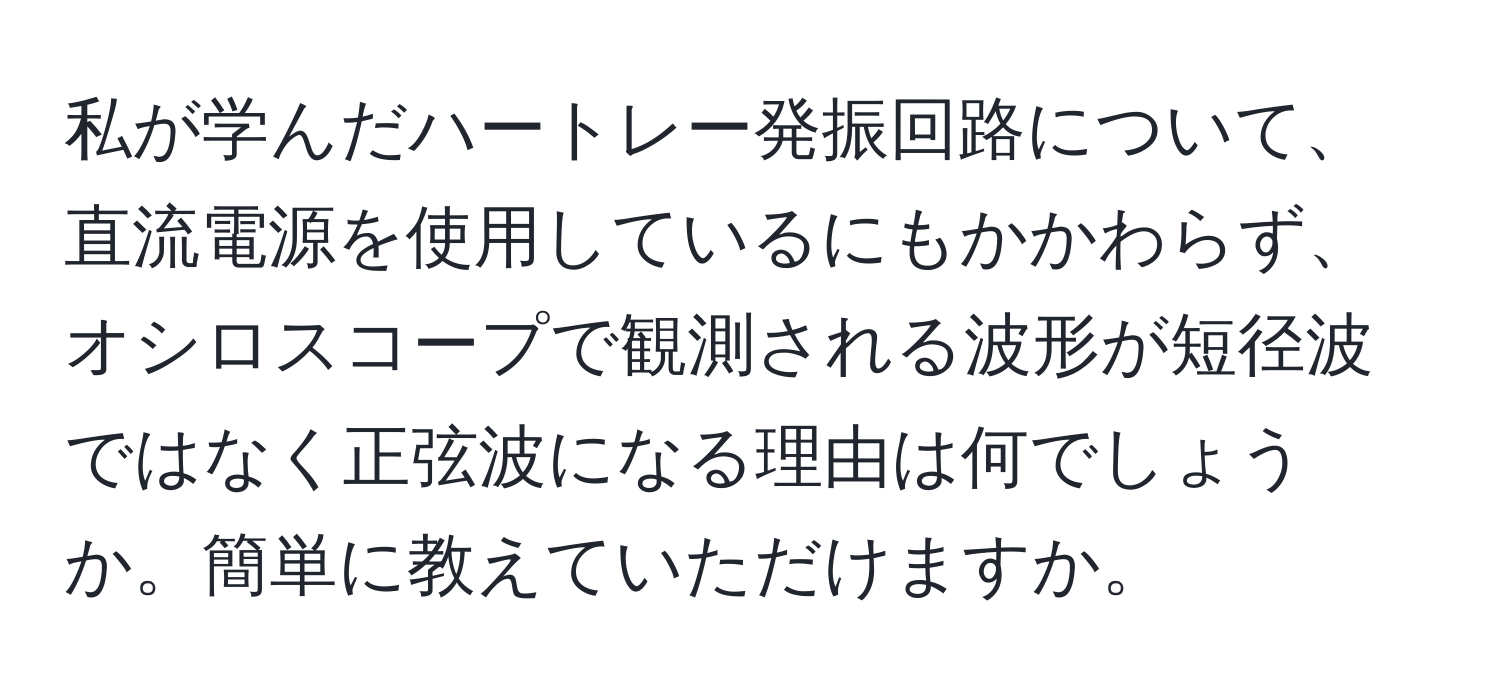 私が学んだハートレー発振回路について、直流電源を使用しているにもかかわらず、オシロスコープで観測される波形が短径波ではなく正弦波になる理由は何でしょうか。簡単に教えていただけますか。