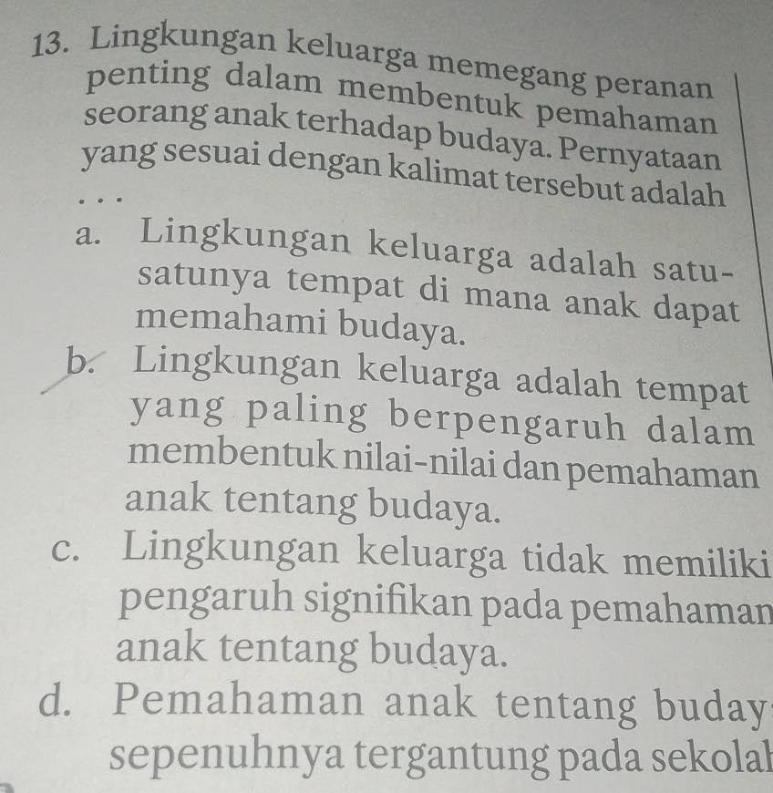 Lingkungan keluarga memegang peranan
penting dalam membentuk pemahaman
seorang anak terhadap budaya. Pernyataan
yang sesuai dengan kalimat tersebut adalah
a. Lingkungan keluarga adalah satu-
satunya tempat di mana anak dapat
memahami budaya.
b. Lingkungan keluarga adalah tempat
yang paling berpengaruh dalam
membentuk nilai-nilai dan pemahaman
anak tentang budaya.
c. Lingkungan keluarga tidak memiliki
pengaruh signifikan pada pemahaman
anak tentang budaya.
d. Pemahaman anak tentang buday
sepenuhnya tergantung pada sekolal