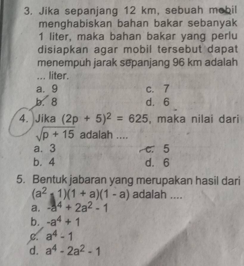 Jika sepanjang 12 km, sebuah mobil
menghabiskan bahan bakar sebanyak
1 liter, maka bahan bakar yang perlu
disiapkan agar mobil tersebut dapat
menempuh jarak sepanjang 96 km adalah
... liter.
a. 9 c. 7
b. 8 d. 6
4. Jika (2p+5)^2=625 , maka nilai dari
sqrt(p+15) adalah ....
a. 3 c. 5
b. 4 d. 6
5. Bentuk jabaran yang merupakan hasil dari
(a^2-1)(1+a)(1-a) adalah ....
a. -a^4+2a^2-1
b. -a^4+1
C. a^4-1
d. a^4-2a^2-1