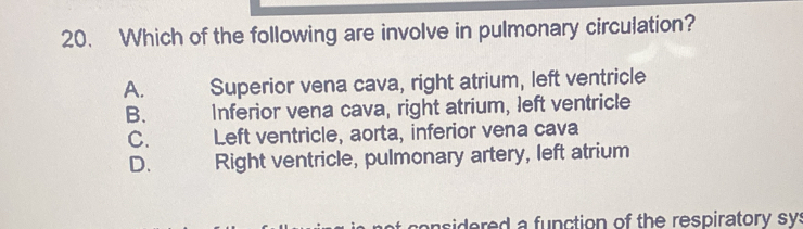 Which of the following are involve in pulmonary circulation?
A. Superior vena cava, right atrium, left ventricle
B. Inferior vena cava, right atrium, left ventricle
C. Left ventricle, aorta, inferior vena cava
D. Right ventricle, pulmonary artery, left atrium
idred a function of the respiratory sy: