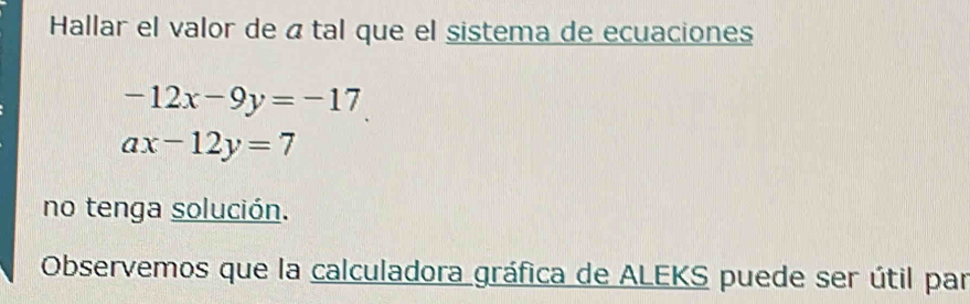 Hallar el valor de á tal que el sistema de ecuaciones
-12x-9y=-17
ax-12y=7
no tenga solución.
Observemos que la calculadora gráfica de ALEKS puede ser útil par