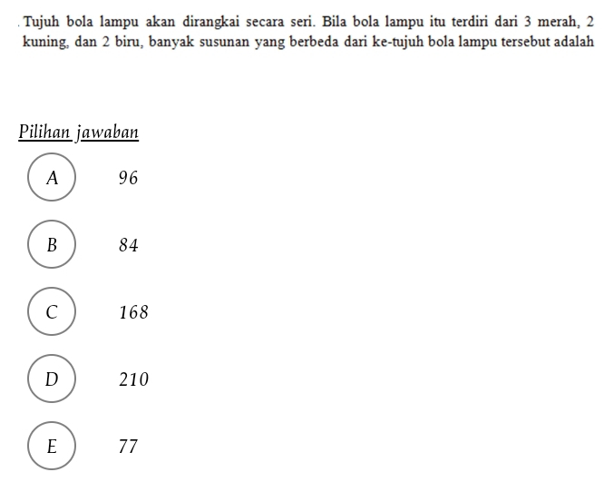 Tujuh bola lampu akan dirangkai secara seri. Bila bola lampu itu terdiri dari 3 merah, 2
kuning, dan 2 biru, banyak susunan yang berbeda dari ke-tujuh bola lampu tersebut adalah
Pilihan jawaban
A 96
B 84
C 168
D 210
E ) 77