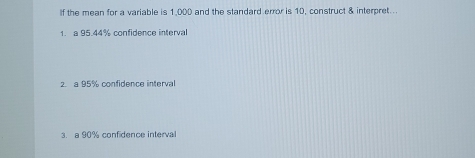 If the mean for a variable is 1 000 and the standard error is 10. construct & interoret.. 
1. a 95.44% confidence interval 
2. a 95% confidence interval 
3. a 90% confidence interval