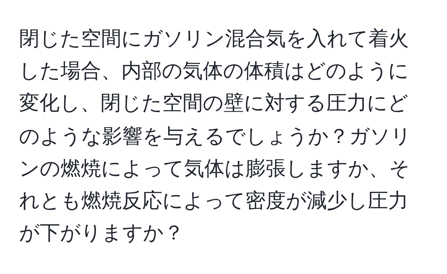 閉じた空間にガソリン混合気を入れて着火した場合、内部の気体の体積はどのように変化し、閉じた空間の壁に対する圧力にどのような影響を与えるでしょうか？ガソリンの燃焼によって気体は膨張しますか、それとも燃焼反応によって密度が減少し圧力が下がりますか？