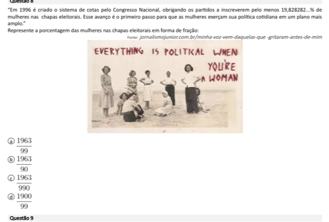 “Em 1996 é criado o sistema de cotas pelo Congresso Nacional, obrigando os partidos a inscreverem pelo menos 19,828282... % de
mulheres nas chapas eleitorais. Esse avanço é o primeiro passo para que as mulheres exerçam sua política cotidiana em um plano mais
amplo."
Represente a porcentagem das mulheres nas chapas eleitorais em forma de fração:
s-que -gritaram-antes-de-mim
③  1963/99 
⑥  1963/90 
 1963/990 
a  1900/99 
Questão 9