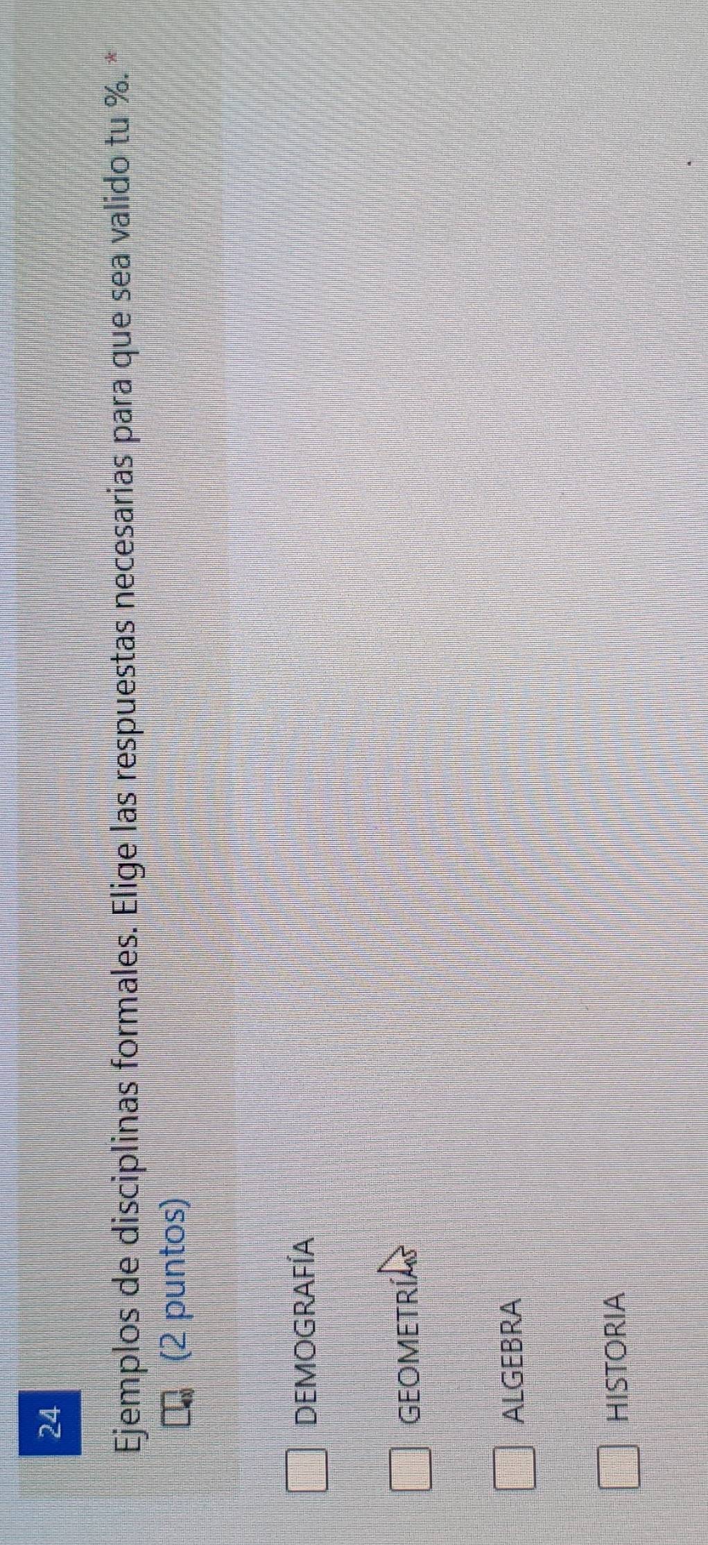 Ejemplos de disciplinas formales. Elige las respuestas necesarias para que sea valido tu %. *
(2 puntos)
DEMOGRAFÍA
GEOMETRÍA
ALGEBRA
HISTORIA
