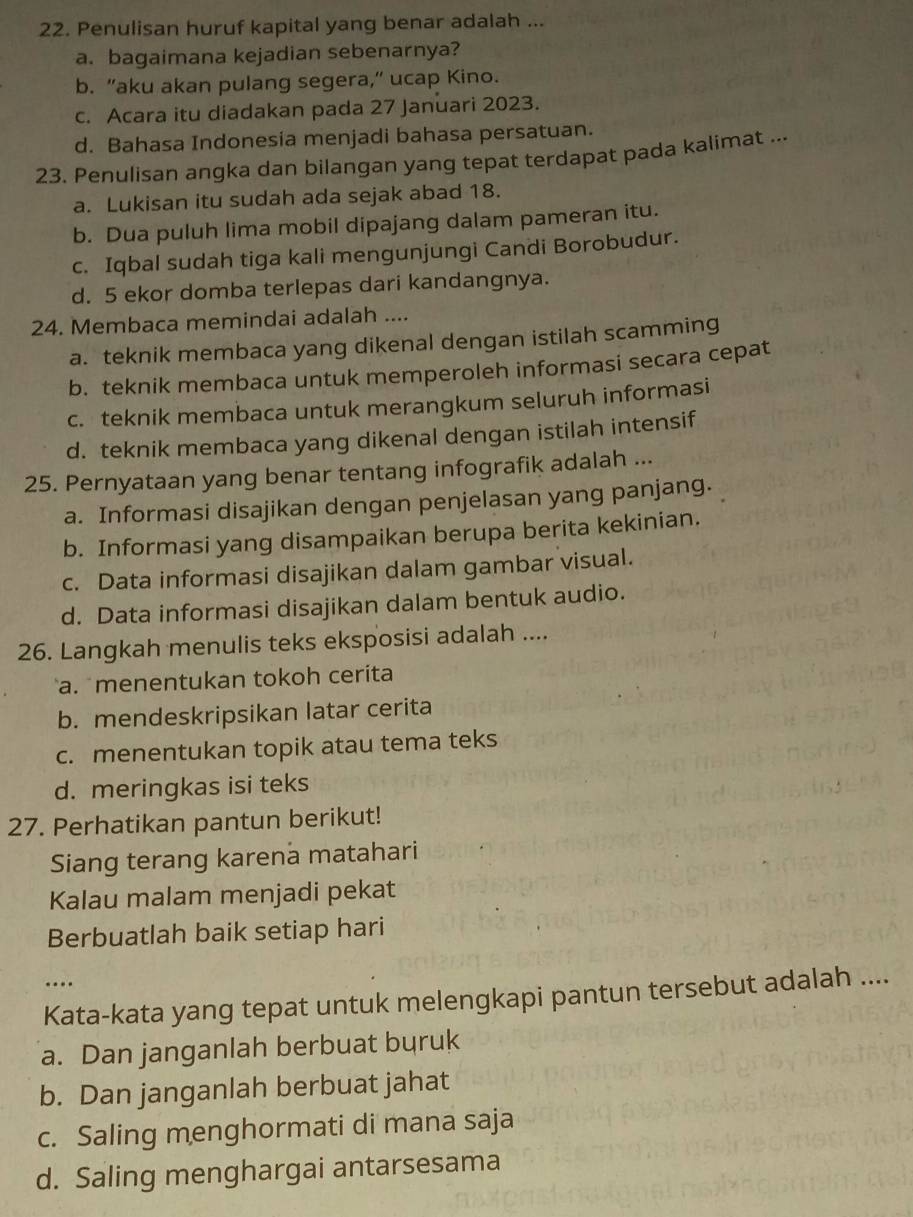 Penulisan huruf kapital yang benar adalah ...
a. bagaimana kejadian sebenarnya?
b. "aku akan pulang segera," ucap Kino.
c. Acara itu diadakan pada 27 Januari 2023.
d. Bahasa Indonesia menjadi bahasa persatuan.
23. Penulisan angka dan bilangan yang tepat terdapat pada kalimat ...
a. Lukisan itu sudah ada sejak abad 18.
b. Dua puluh lima mobil dipajang dalam pameran itu.
c. Iqbal sudah tiga kali mengunjungi Candi Borobudur.
d. 5 ekor domba terlepas dari kandangnya.
24. Membaca memindai adalah ....
a. teknik membaca yang dikenal dengan istilah scamming
b. teknik membaca untuk memperoleh informasi secara cepat
c. teknik membaca untuk merangkum seluruh informasi
d. teknik membaca yang dikenal dengan istilah intensif
25. Pernyataan yang benar tentang infografik adalah ...
a. Informasi disajikan dengan penjelasan yang panjang.
b. Informasi yang disampaikan berupa berita kekinian.
c. Data informasi disajikan dalam gambar visual.
d. Data informasi disajikan dalam bentuk audio.
26. Langkah menulis teks eksposisi adalah ....
a. menentukan tokoh ceríta
b. mendeskripsikan latar cerita
c. menentukan topik atau tema teks
d. meringkas isi teks
27. Perhatikan pantun berikut!
Siang terang karena matahari
Kalau malam menjadi pekat
Berbuatlah baik setiap hari
…
Kata-kata yang tepat untuk melengkapi pantun tersebut adalah ....
a. Dan janganlah berbuat buruk
b. Dan janganlah berbuat jahat
c. Saling menghormati di mana saja
d. Saling menghargai antarsesama