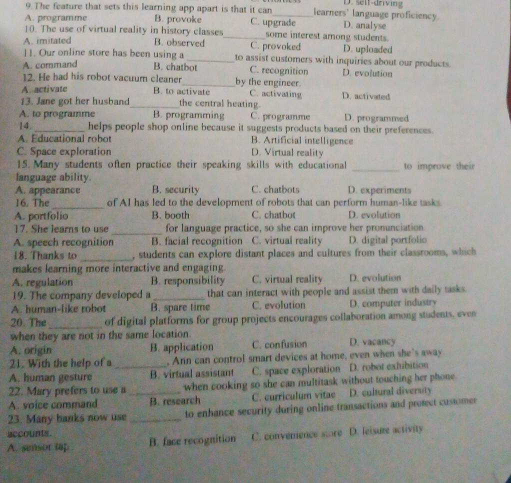 D. selt-driving
9.The feature that sets this learning app apart is that it can_ learners' language proficiency
A. programme B. provoke C. upgrade D. analyse
10. The use of virtual reality in history classes_ some interest among students.
A. imitated B. observed C. provoked D. uploaded
11. Our online store has been using a_ to assist customers with inquiries about our products.
A. command
B. chatbot C. recognition D. evolution
12. He had his robot vacuum cleaner_ by the engineer.
A. activate B. to activate C. activating D. activated
13. Jane got her husband_ the central heating.
A. to programme B. programming C. programme D. programmed
14. _helps people shop online because it suggests products based on their preferences.
A. Educational robot B. Artificial intelligence
C. Space exploration D. Virtual reality
15. Many students often practice their speaking skills with educational _to improve their
language ability.
A. appearance B. security C. chatbots D. experiments
16. The _of AI has led to the development of robots that can perform human-like tasks.
A. portfolio B. booth C. chatbot D. evolution
17. She learns to use _for language practice, so she can improve her pronunciation
A. speech recognition B. facial recognition C. virtual reality D. digital portfolio
18. Thanks to _, students can explore distant places and cultures from their classrooms, which
makes learning more interactive and engaging.
A. regulation B. responsibility C. virtual reality D. evolution
19. The company developed a _that can interact with people and assist them with daily tasks.
A. human-like robot B. spare time C. evolution D. computer industry
20. The_ of digital platforms for group projects encourages collaboration among students, even
when they are not in the same location.
A. origin B. application C. confusion D. vacancy
21. With the help of a , Ann can control smart devices at home, even when she's away
A. human gesture _B. virtual assistant C. space exploration D. robot exhibition
22. Mary prefers to use a when cooking so she can multitask without touching her phone
A. voice command _B. research C. curriculum vitae D. cultural diversity
23. Many banks now use _to enhance security during online transactions and protect customer
accounts.
A. sensor tap B. face recognition C. convenience store D. leisure activity