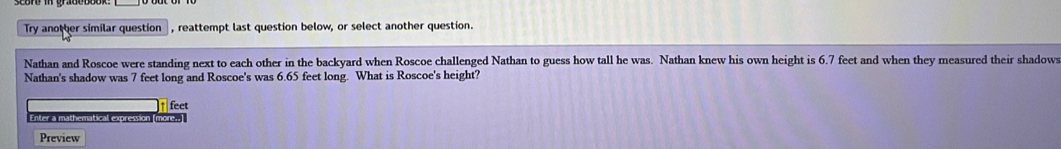 Try another similar question , reattempt last question below, or select another question. 
Nathan and Roscoe were standing next to each other in the backyard when Roscoe challenged Nathan to guess how tall he was. Nathan knew his own height is 6.7 feet and when they measured their shadows 
Nathan's shadow was 7 feet long and Roscoe's was 6.65 feet long. What is Roscoe's height?
feet
Enter a mathematical expression (more.. 
Preview