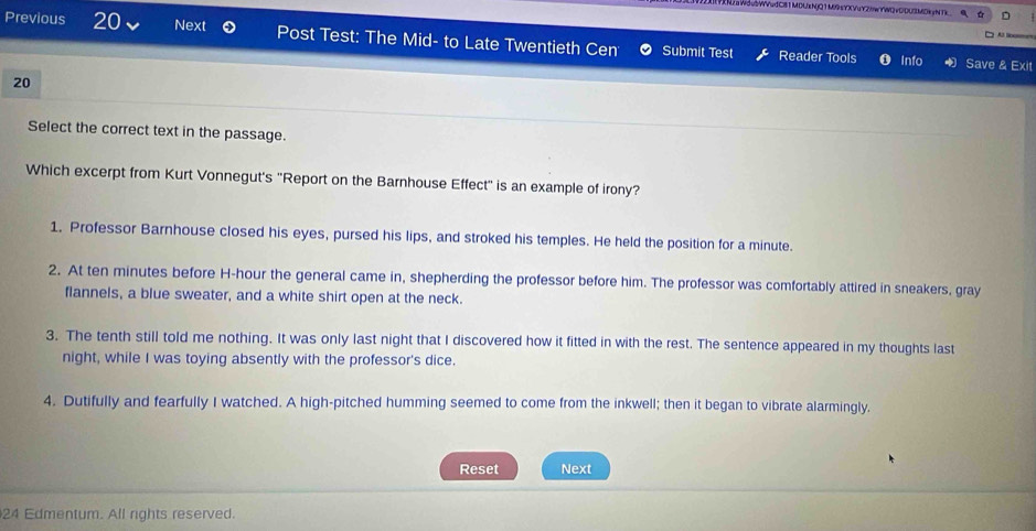 u2WVudC81MDUxNjQ1M9sYXVuY2/WYW2vGDU2MDkyNTk
Previous 20 Next Post Test: The Mid- to Late Twentieth Cen Submit Test Reader Tools
Info Save & Exit
20
Select the correct text in the passage.
Which excerpt from Kurt Vonnegut's ''Report on the Barnhouse Effect'' is an example of irony?
1. Professor Barnhouse closed his eyes, pursed his lips, and stroked his temples. He held the position for a minute.
2. At ten minutes before H-hour the general came in, shepherding the professor before him. The professor was comfortably attired in sneakers, gray
flannels, a blue sweater, and a white shirt open at the neck.
3. The tenth still told me nothing. It was only last night that I discovered how it fitted in with the rest. The sentence appeared in my thoughts last
night, while I was toying absently with the professor's dice.
4. Dutifully and fearfully I watched. A high-pitched humming seemed to come from the inkwell; then it began to vibrate alarmingly,
Reset Next
24 Edmentum. All rights reserved.