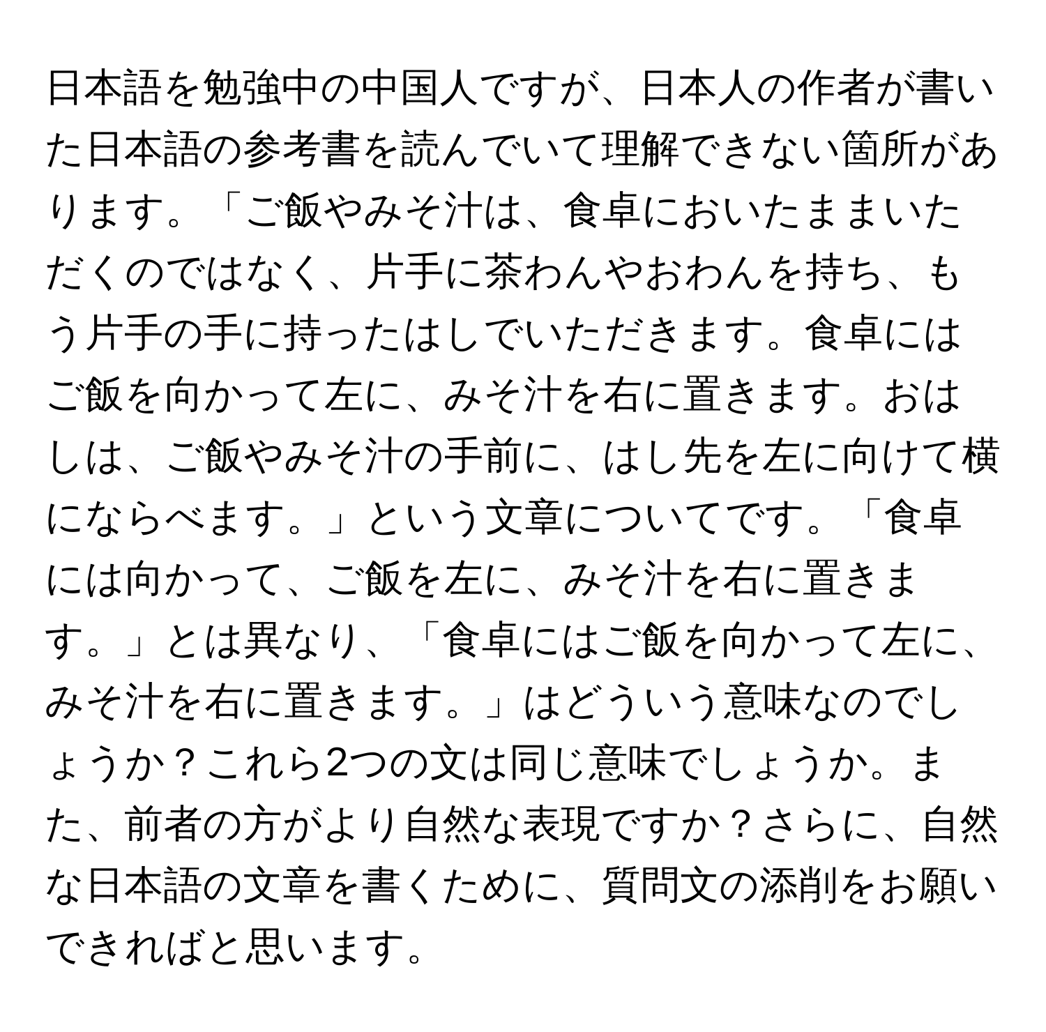 日本語を勉強中の中国人ですが、日本人の作者が書いた日本語の参考書を読んでいて理解できない箇所があります。「ご飯やみそ汁は、食卓においたままいただくのではなく、片手に茶わんやおわんを持ち、もう片手の手に持ったはしでいただきます。食卓にはご飯を向かって左に、みそ汁を右に置きます。おはしは、ご飯やみそ汁の手前に、はし先を左に向けて横にならべます。」という文章についてです。「食卓には向かって、ご飯を左に、みそ汁を右に置きます。」とは異なり、「食卓にはご飯を向かって左に、みそ汁を右に置きます。」はどういう意味なのでしょうか？これら2つの文は同じ意味でしょうか。また、前者の方がより自然な表現ですか？さらに、自然な日本語の文章を書くために、質問文の添削をお願いできればと思います。