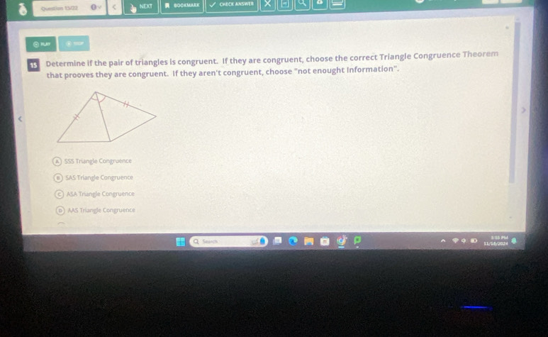 Question 15/22 < NEXT BOOKMAKK CHECK ANSWER o
Determine if the pair of triangles is congruent. If they are congruent, choose the correct Triangle Congruence Theorem
that prooves they are congruent. If they aren't congruent, choose "not enought Information".
<option>SSS Triangle Congruence
<option>SAS Triangle Congruence
<option>ASA Triangle Congruence
<option>o ) AAS Triangle Congruence
Saich