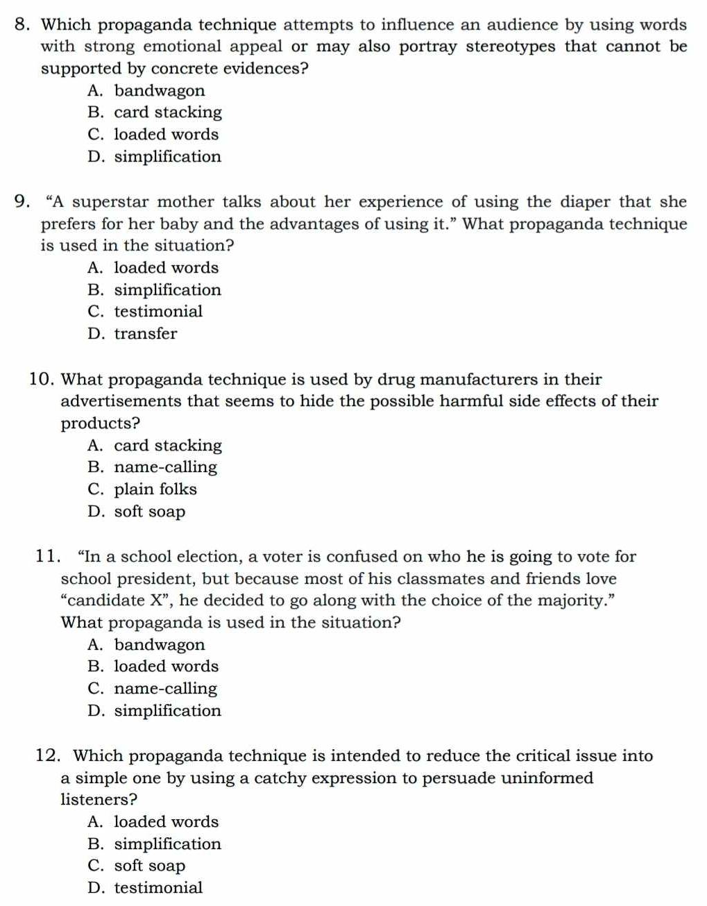 Which propaganda technique attempts to influence an audience by using words
with strong emotional appeal or may also portray stereotypes that cannot be
supported by concrete evidences?
A. bandwagon
B. card stacking
C. loaded words
D. simplification
9. “A superstar mother talks about her experience of using the diaper that she
prefers for her baby and the advantages of using it.” What propaganda technique
is used in the situation?
A. loaded words
B. simplification
C. testimonial
D. transfer
10. What propaganda technique is used by drug manufacturers in their
advertisements that seems to hide the possible harmful side effects of their
products?
A. card stacking
B. name-calling
C. plain folks
D. soft soap
11. “In a school election, a voter is confused on who he is going to vote for
school president, but because most of his classmates and friends love
“candidate X' ’, he decided to go along with the choice of the majority.”
What propaganda is used in the situation?
A. bandwagon
B. loaded words
C. name-calling
D. simplification
12. Which propaganda technique is intended to reduce the critical issue into
a simple one by using a catchy expression to persuade uninformed
listeners?
A. loaded words
B. simplification
C. soft soap
D. testimonial