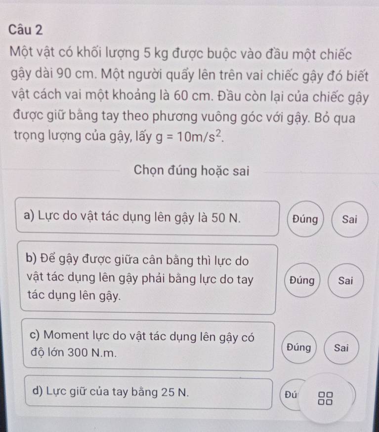 Một vật có khối lượng 5 kg được buộc vào đầu một chiếc
gậy dài 90 cm. Một người quấy lên trên vai chiếc gậy đó biết
vật cách vai một khoảng là 60 cm. Đầu còn lại của chiếc gậy
được giữ bằng tay theo phương vuông góc với gậy. Bỏ qua
trọng lượng của gậy, lấy g=10m/s^2. 
Chọn đúng hoặc sai
a) Lực do vật tác dụng lên gậy là 50 N. Đúng Sai
b) Để gậy được giữa cân bằng thì lực do
vật tác dụng lên gậy phải bằng lực do tay Đúng Sai
tác dụng lên gậy.
c) Moment lực do vật tác dụng lên gậy có
độ lớn 300 N.m. Đúng Sai
d) Lực giữ của tay bằng 25 N.
Đú