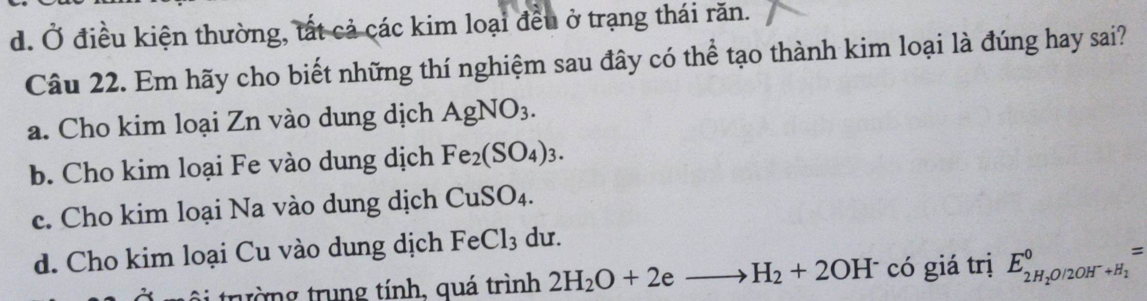 d. Ở điều kiện thường, tất cả các kim loại đều ở trạng thái răn.
Câu 22. Em hãy cho biết những thí nghiệm sau đây có thể tạo thành kim loại là đúng hay sai?
a. Cho kim loại Zn vào dung dịch AgNO_3.
b. Cho kim loại Fe vào dung dịch Fe_2(SO_4)_3.
c. Cho kim loại Na vào dung dịch CuSO_4.
d. Cho kim loại Cu vào dung dịch FeCl_3 du.
ôi trường trung tính, quá trình 2H_2O+2e. _  H_2+2OH^- có giá trị E_2H_2O/2OH^-+H_1^0=