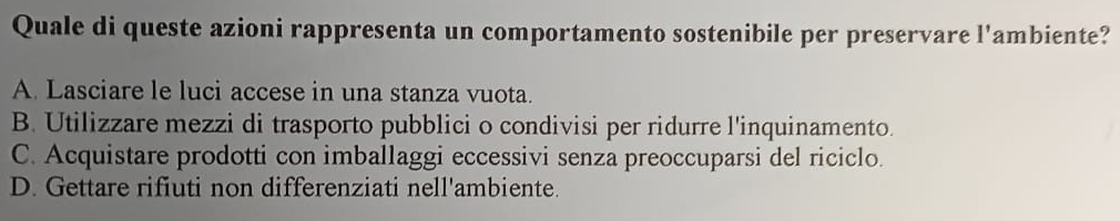 Quale di queste azioni rappresenta un comportamento sostenibile per preservare l'ambiente?
A. Lasciare le luci accese in una stanza vuota.
B. Utilizzare mezzi di trasporto pubblici o condivisi per ridurre l'inquinamento.
C. Acquistare prodotti con imballaggi eccessivi senza preoccuparsi del riciclo.
D. Gettare rifiuti non differenziati nell'ambiente.