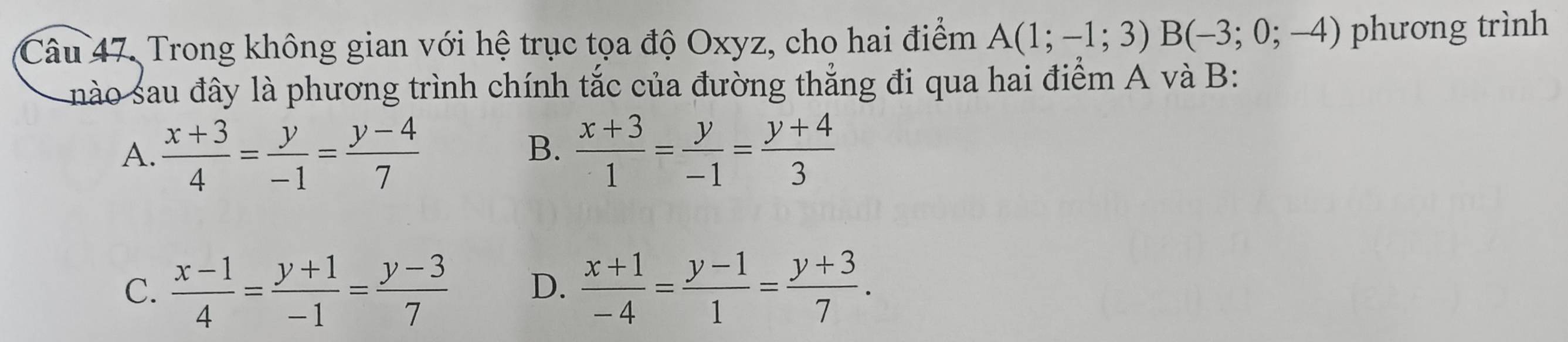 Trong không gian với hệ trục tọa độ Oxyz, cho hai điểm A(1;-1;3)B(-3;0;-4) phương trình
nào sau đây là phương trình chính tắc của đường thẳng đi qua hai điểm A và B :
B.
A.  (x+3)/4 = y/-1 = (y-4)/7   (x+3)/1 = y/-1 = (y+4)/3 
C.  (x-1)/4 = (y+1)/-1 = (y-3)/7  D.  (x+1)/-4 = (y-1)/1 = (y+3)/7 .