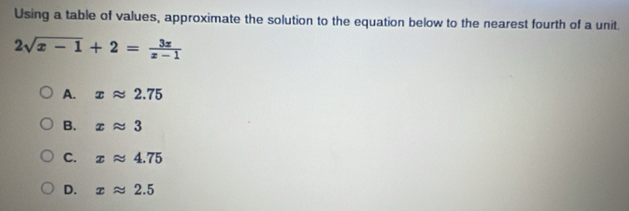 Using a table of values, approximate the solution to the equation below to the nearest fourth of a unit.
2sqrt(x-1)+2= 3x/x-1 
A. xapprox 2.75
B. xapprox 3
C. xapprox 4.75
D. xapprox 2.5