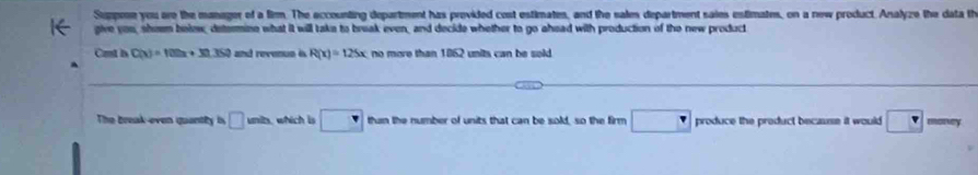 Suppme you ore the manager of a film. The eccounting department has provided cost estimates, and the sales department saies estimates, on a new product. Analyze the data th 
give you, sheem belew, determine what it will take to break even, and decide whether to go ahead with production of the new product 
Cast h C(x)=102x+30.352 and revenun i R(x)=125x no more than 1862 units can be sold 
The break-even quantly i □ inits. which is □ than the number of units that can be sold, so the firm □ produce the preduct because it would □