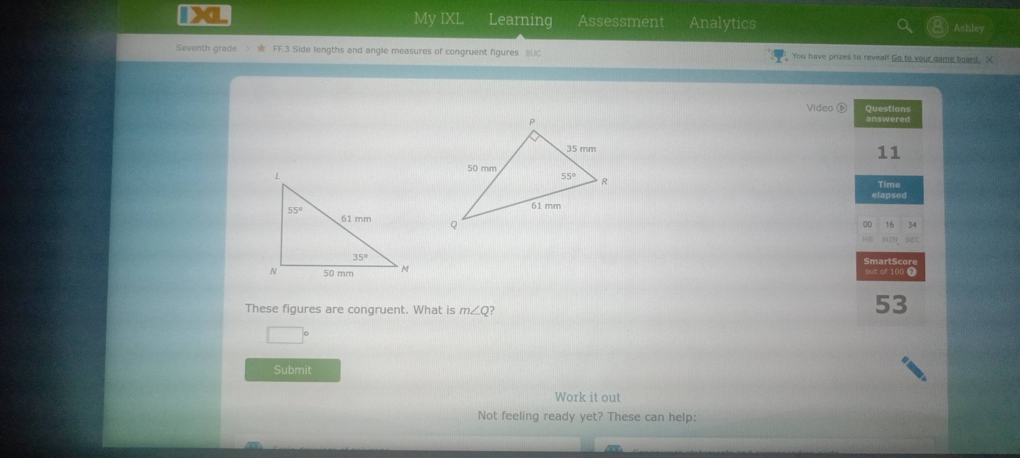 IX My IXL Learning Assessment Analytics Ashley
Seventh grade >  FF.3 Side lengths and angle measures of congruent figures 8UC  You have prizes to reveal! Go to your game board. X
Video ⑥ Questions
answered
11
Time
elapsed
00 16 34
HR MIN SEC
SmartScore
out of 100 7
These figures are congruent. What is m∠ Q 2
53
|
Submit
Work it out
Not feeling ready yet? These can help: