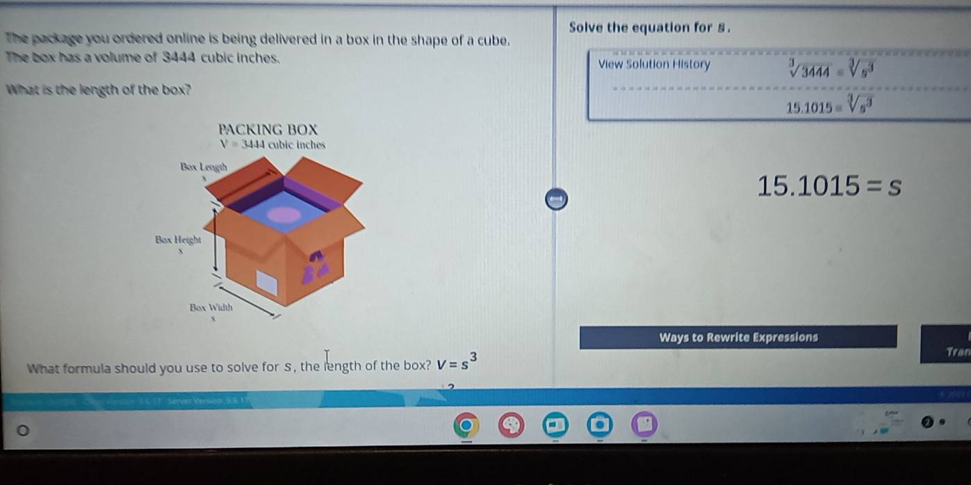 The package you ordered online is being delivered in a box in the shape of a cube. Solve the equation for §. 
The box has a volume of 3444 cubic inches. View Solution History sqrt[3](3444)=sqrt[3](s^3)
What is the length of the box?
15.1015=sqrt[3](s^3)
PACKING BOX
V=3444 cubic inches
Box Length
15.1015=s
Box Height 
Box Width 
Ways to Rewrite Expressions 
What formula should you use to solve for S, the length of the box? V=s^3
Tran