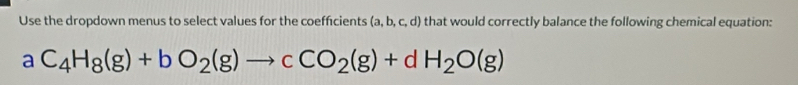 Use the dropdown menus to select values for the coeffcients (a,b,c,d) that would correctly balance the following chemical equation:
aC_4H_8(g)+bO_2(g)to cCO_2(g)+dH_2O(g)