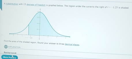 A t distribution with 13 degrees of freedom is graphed below. The region under the curve to the right of l=-1.25 is shaded.
Find the area of the shaded region. Round your answer to three decimal places.
EXPLANATION
Background:
More Practice