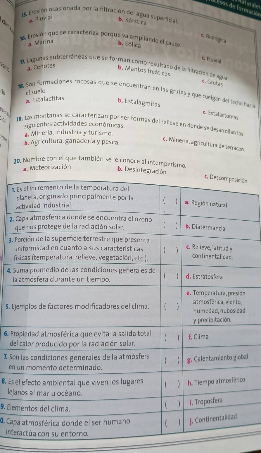 Thaturales
Tucesos de formación
15. Erosión ocasionada por la filtración del agua superficial.
a. Pluvial
b. Kárstica
c. Biológica
16. Erosión que se caracteriza porque va ampliando el cauce.
a. Marina
b. Eólica
c. Fluvial
ismo a. Cenotes
b. Mantos freáticos
17. Lagunas subterráneas que se forman como resultado de la filtración de agua. c. Grutas
rio el suelo.
18. Son formaciones rocosas que se encuentran en las grutas y que cuelgan del techo hacia
a. Estalactitas
b. Estalagmitas
resy
c. Estalactomas
ción 19. Las montañas se caracterizan por ser formas del relieve en donde se desarrollan las
siguientes actividades económicas.
a. Minería, industria y turismo.
mas b. Agricultura, ganadería y pesca.
c. Minería, agricultura de terraceo.
20. Nombre con el que también se le conoce al intemperismo.
a. Meteorización
b. Desinten
1.
2.
3.
4. 
l
5. E
6. P
d
7. Sl
en
8. Es 
le
9. Ele
0. Ca
int