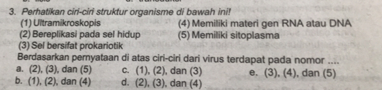 Perhatikan ciri-ciri struktur organisme di bawah ini!
(1) Ultramikroskopis (4) Memiliki materi gen RNA atau DNA
(2) Bereplikasi pada sel hidup (5) Memiliki sitoplasma
(3) Sel bersifat prokariotik
Berdasarkan pernyataan di atas ciri-ciri dari virus terdapat pada nomor ....
a. (2),(3) , dan (5) C. (1),(2) , dan (3) e. (3), (4), dan (5)
b. (1),(2) ), dan (4) d. (2),(3) , dan (4)