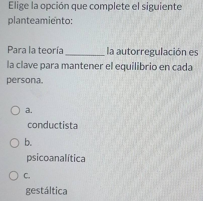 Elige la opción que complete el siguiente
planteamiento:
Para la teoría _la autorregulación es
la clave para mantener el equilibrio en cada
persona.
a.
conductista
b.
psicoanalítica
C.
gestáltica