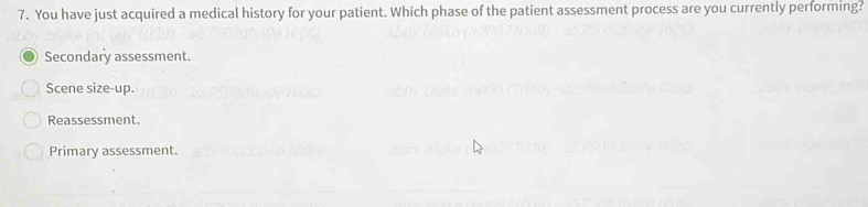 You have just acquired a medical history for your patient. Which phase of the patient assessment process are you currently performing?
Secondary assessment.
Scene size-up.
Reassessment.
Primary assessment.