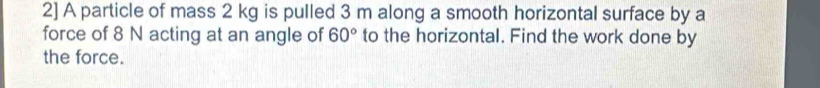 2] A particle of mass 2 kg is pulled 3 m along a smooth horizontal surface by a 
force of 8 N acting at an angle of 60° to the horizontal. Find the work done by 
the force.