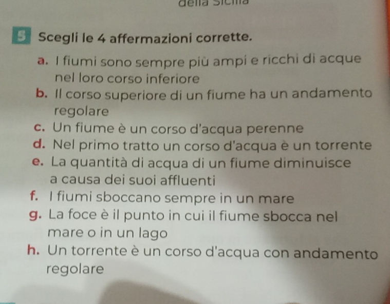 dela Sicia
Scegli le 4 affermazioni corrette.
a. I fiumi sono sempre più ampi e ricchi di acque
nel loro corso inferiore
b. Il corso superiore di un fiume ha un andamento
regolare
c. Un fiume è un corso d'acqua perenne
d. Nel primo tratto un corso d'acqua è un torrente
e. La quantità di acqua di un fiume diminuisce
a causa dei suoi affluenti
f. I fiumi sboccano sempre in un mare
g. La foce è il punto in cui il fiume sbocca nel
mare o in un lago
h. Un torrente è un corso d'acqua con andamento
regolare